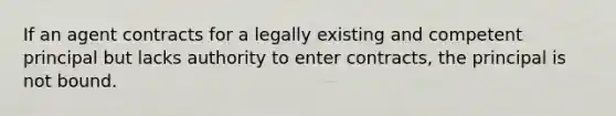 If an agent contracts for a legally existing and competent principal but lacks authority to enter contracts, the principal is not bound.