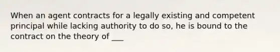 When an agent contracts for a legally existing and competent principal while lacking authority to do so, he is bound to the contract on the theory of ___