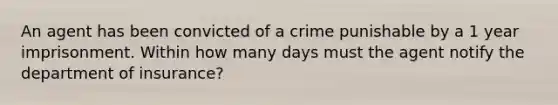 An agent has been convicted of a crime punishable by a 1 year imprisonment. Within how many days must the agent notify the department of insurance?