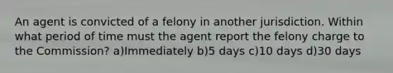 An agent is convicted of a felony in another jurisdiction. Within what period of time must the agent report the felony charge to the Commission? a)Immediately b)5 days c)10 days d)30 days