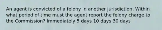 An agent is convicted of a felony in another jurisdiction. Within what period of time must the agent report the felony charge to the Commission? Immediately 5 days 10 days 30 days