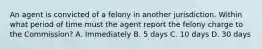 An agent is convicted of a felony in another jurisdiction. Within what period of time must the agent report the felony charge to the Commission? A. Immediately B. 5 days C. 10 days D. 30 days