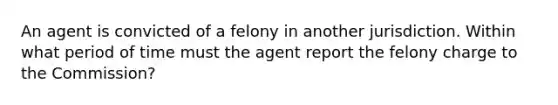 An agent is convicted of a felony in another jurisdiction. Within what period of time must the agent report the felony charge to the Commission?