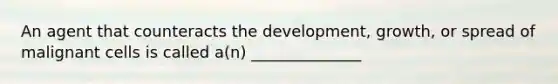 An agent that counteracts the development, growth, or spread of malignant cells is called a(n) ______________