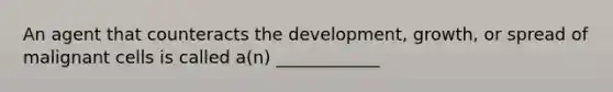 An agent that counteracts the development, growth, or spread of malignant cells is called a(n) ____________