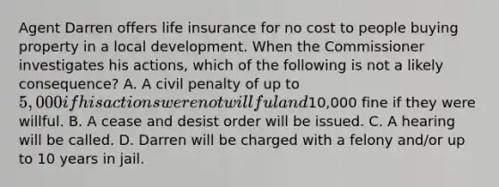 Agent Darren offers life insurance for no cost to people buying property in a local development. When the Commissioner investigates his actions, which of the following is not a likely consequence? A. A civil penalty of up to 5,000 if his actions were not willful and10,000 fine if they were willful. B. A cease and desist order will be issued. C. A hearing will be called. D. Darren will be charged with a felony and/or up to 10 years in jail.