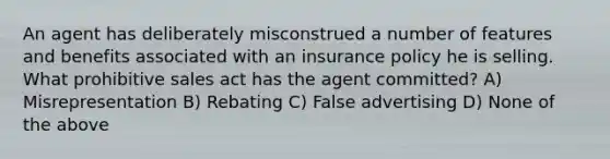 An agent has deliberately misconstrued a number of features and benefits associated with an insurance policy he is selling. What prohibitive sales act has the agent committed? A) Misrepresentation B) Rebating C) False advertising D) None of the above