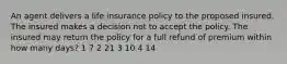 An agent delivers a life insurance policy to the proposed insured. The insured makes a decision not to accept the policy. The insured may return the policy for a full refund of premium within how many days? 1 7 2 21 3 10 4 14