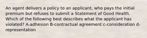 An agent delivers a policy to an applicant, who pays the initial premium but refuses to submit a Statement of Good Health. Which of the following best describes what the applicant has violated? A-adhesion B-contractual agreement c-consideration d-representation