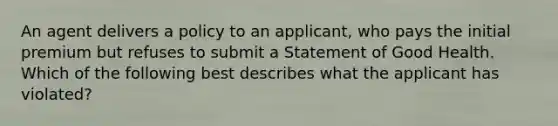 An agent delivers a policy to an applicant, who pays the initial premium but refuses to submit a Statement of Good Health. Which of the following best describes what the applicant has violated?