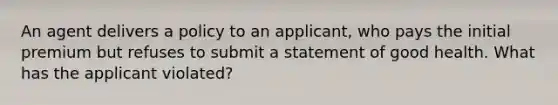 An agent delivers a policy to an applicant, who pays the initial premium but refuses to submit a statement of good health. What has the applicant violated?