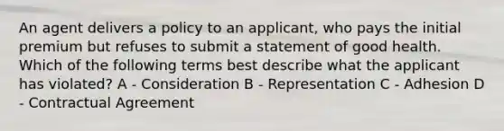 An agent delivers a policy to an applicant, who pays the initial premium but refuses to submit a statement of good health. Which of the following terms best describe what the applicant has violated? A - Consideration B - Representation C - Adhesion D - Contractual Agreement