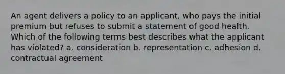 An agent delivers a policy to an applicant, who pays the initial premium but refuses to submit a statement of good health. Which of the following terms best describes what the applicant has violated? a. consideration b. representation c. adhesion d. contractual agreement