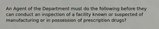 An Agent of the Department must do the following before they can conduct an inspection of a facility known or suspected of manufacturing or in possession of prescription drugs?