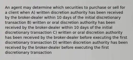 An agent may determine which securities to purchase or sell for a client when A) written discretion authority has been received by the broker-dealer within 10 days of the initial discretionary transaction B) written or oral discretion authority has been received by the broker-dealer within 10 days of the initial discretionary transaction C) written or oral discretion authority has been received by the broker-dealer before executing the first discretionary transaction D) written discretion authority has been received by the broker-dealer before executing the first discretionary transaction