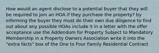 How would an agent disclose to a potential buyer that they will be required to join an HOA if they purchase the property? by informing the buyer they must do their own due diligence to find out about any possible HOAs include it in a letter with the offer acceptance use the Addendum for Property Subject to Mandatory Membership in a Property Owners Association write it into the "extra facts" box of the One to Four Family Residential Contract