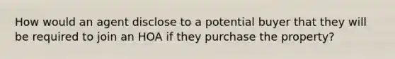 How would an agent disclose to a potential buyer that they will be required to join an HOA if they purchase the property?