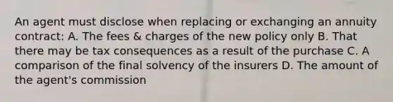 An agent must disclose when replacing or exchanging an annuity contract: A. The fees & charges of the new policy only B. That there may be tax consequences as a result of the purchase C. A comparison of the final solvency of the insurers D. The amount of the agent's commission