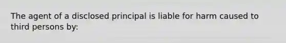 The agent of a disclosed principal is liable for harm caused to third persons by: