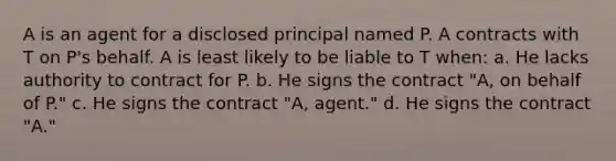 A is an agent for a disclosed principal named P. A contracts with T on P's behalf. A is least likely to be liable to T when: a. He lacks authority to contract for P. b. He signs the contract "A, on behalf of P." c. He signs the contract "A, agent." d. He signs the contract "A."