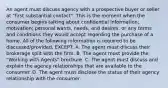 An agent must discuss agency with a prospective buyer or seller at "first substantial contact". This is the moment when the consumer begins talking about confidential information; motivation; personal wants, needs, and desires; or any terms and conditions they would accept regarding the purchase of a home. All of the following information is required to be discussed/provided, EXCEPT: A. The agent must discuss their brokerage split with the firm. B. The agent must provide the "Working with Agents" brochure. C. The agent must discuss and explain the agency relationships that are available to the consumer. D. The agent must disclose the status of their agency relationship with the consumer.