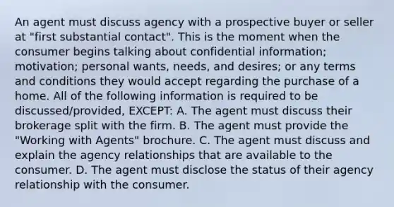 An agent must discuss agency with a prospective buyer or seller at "first substantial contact". This is the moment when the consumer begins talking about confidential information; motivation; personal wants, needs, and desires; or any terms and conditions they would accept regarding the purchase of a home. All of the following information is required to be discussed/provided, EXCEPT: A. The agent must discuss their brokerage split with the firm. B. The agent must provide the "Working with Agents" brochure. C. The agent must discuss and explain the agency relationships that are available to the consumer. D. The agent must disclose the status of their agency relationship with the consumer.