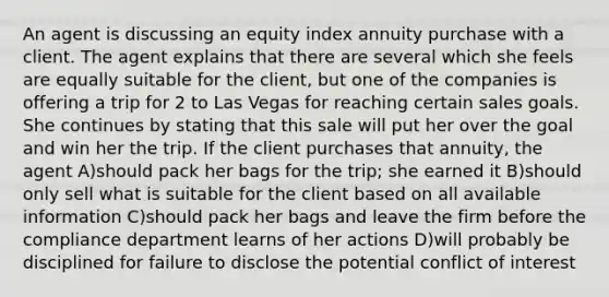 An agent is discussing an equity index annuity purchase with a client. The agent explains that there are several which she feels are equally suitable for the client, but one of the companies is offering a trip for 2 to Las Vegas for reaching certain sales goals. She continues by stating that this sale will put her over the goal and win her the trip. If the client purchases that annuity, the agent A)should pack her bags for the trip; she earned it B)should only sell what is suitable for the client based on all available information C)should pack her bags and leave the firm before the compliance department learns of her actions D)will probably be disciplined for failure to disclose the potential conflict of interest