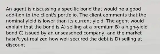 An agent is discussing a specific bond that would be a good addition to the client's portfolio. The client comments that the nominal yield is lower than its current yield. The agent would explain that the bond is A) selling at a premium B) a high-yield bond C) issued by an unseasoned company, and the market hasn't yet realized how well secured the debt is D) selling at discount