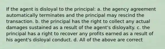 If the agent is disloyal to the principal: a. the agency agreement automatically terminates and the principal may rescind the transaction. b. the principal has the right to collect any actual damages sustained as a result of the agent's disloyalty. c. the principal has a right to recover any profits earned as a result of his agent's disloyal conduct. d. All of the above are correct