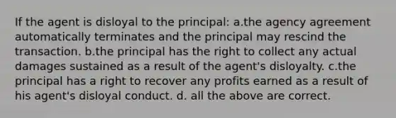 If the agent is disloyal to the principal: a.the agency agreement automatically terminates and the principal may rescind the transaction. b.the principal has the right to collect any actual damages sustained as a result of the agent's disloyalty. c.the principal has a right to recover any profits earned as a result of his agent's disloyal conduct. d. all the above are correct.