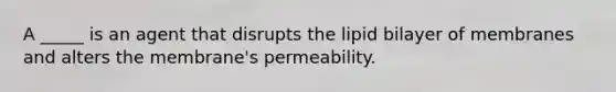 A _____ is an agent that disrupts the lipid bilayer of membranes and alters the membrane's permeability.