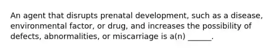 An agent that disrupts prenatal development, such as a disease, environmental factor, or drug, and increases the possibility of defects, abnormalities, or miscarriage is a(n) ______.