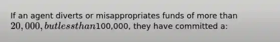 If an agent diverts or misappropriates funds of more than 20,000, but less than100,000, they have committed a: