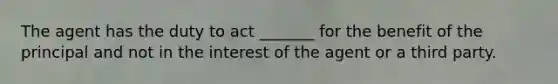 The agent has the duty to act _______ for the benefit of the principal and not in the interest of the agent or a third party.