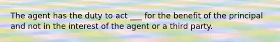 The agent has the duty to act ___ for the benefit of the principal and not in the interest of the agent or a third party.