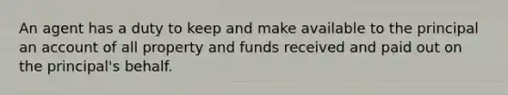 An agent has a duty to keep and make available to the principal an account of all property and funds received and paid out on the principal's behalf.