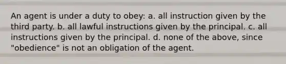 An agent is under a duty to obey: a. all instruction given by the third party. b. all lawful instructions given by the principal. c. all instructions given by the principal. d. none of the above, since "obedience" is not an obligation of the agent.