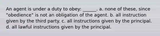 An agent is under a duty to obey: ______. a. ​none of these, since "obedience" is not an obligation of the agent. b. ​all instruction given by the third party. c. ​all instructions given by the principal. d. ​all lawful instructions given by the principal.