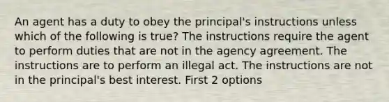 An agent has a duty to obey the principal's instructions unless which of the following is true? The instructions require the agent to perform duties that are not in the agency agreement. The instructions are to perform an illegal act. The instructions are not in the principal's best interest. First 2 options