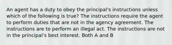 An agent has a duty to obey the principal's instructions unless which of the following is true? The instructions require the agent to perform duties that are not in the agency agreement. The instructions are to perform an illegal act. The instructions are not in the principal's best interest. Both A and B