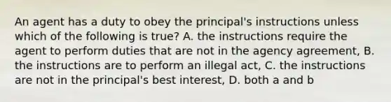 An agent has a duty to obey the principal's instructions unless which of the following is true? A. the instructions require the agent to perform duties that are not in the agency agreement, B. the instructions are to perform an illegal act, C. the instructions are not in the principal's best interest, D. both a and b