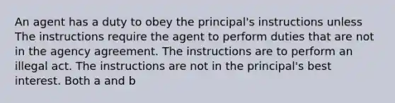 An agent has a duty to obey the principal's instructions unless The instructions require the agent to perform duties that are not in the agency agreement. The instructions are to perform an illegal act. The instructions are not in the principal's best interest. Both a and b