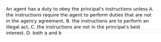 An agent has a duty to obey the principal's instructions unless A. the instructions require the agent to perform duties that are not in the agency agreement, B. the instructions are to perform an illegal act, C. the instructions are not in the principal's best interest, D. both a and b