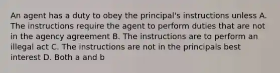 An agent has a duty to obey the principal's instructions unless A. The instructions require the agent to perform duties that are not in the agency agreement B. The instructions are to perform an illegal act C. The instructions are not in the principals best interest D. Both a and b