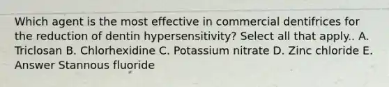 Which agent is the most effective in commercial dentifrices for the reduction of dentin hypersensitivity? Select all that apply.. A. Triclosan B. Chlorhexidine C. Potassium nitrate D. Zinc chloride E. Answer Stannous fluoride