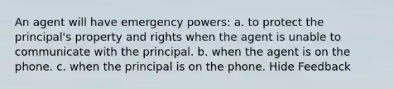 An agent will have emergency powers: a. to protect the principal's property and rights when the agent is unable to communicate with the principal. b. when the agent is on the phone. c. when the principal is on the phone. Hide Feedback