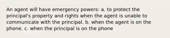 An agent will have emergency powers: a. to protect the principal's property and rights when the agent is unable to communicate with the principal. b. when the agent is on the phone. c. when the principal is on the phone