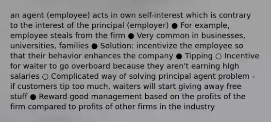 an agent (employee) acts in own self-interest which is contrary to the interest of the principal (employer) ● For example, employee steals from the firm ● Very common in businesses, universities, families ● Solution: incentivize the employee so that their behavior enhances the company ● Tipping ○ Incentive for waiter to go overboard because they aren't earning high salaries ○ Complicated way of solving principal agent problem - if customers tip too much, waiters will start giving away free stuff ● Reward good management based on the profits of the firm compared to profits of other firms in the industry