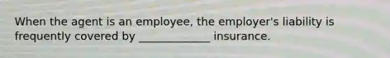 When the agent is an employee, the employer's liability is frequently covered by _____________ insurance.