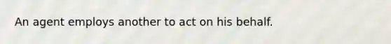 An agent employs another to act on his behalf.